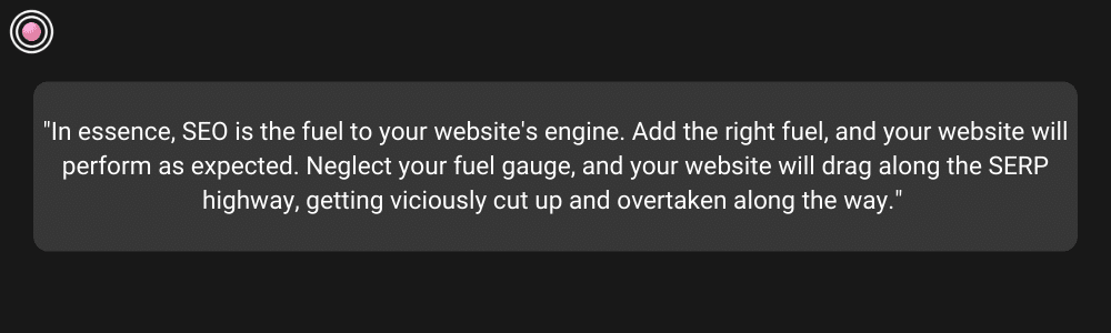 In essence, SEO is the fuel to your website's engine. Add the right fuel, and your website will perform as expected. Neglect your fuel gauge, and your website will drag along the SERP highway, getting viciously cut up and overtaken along the way
